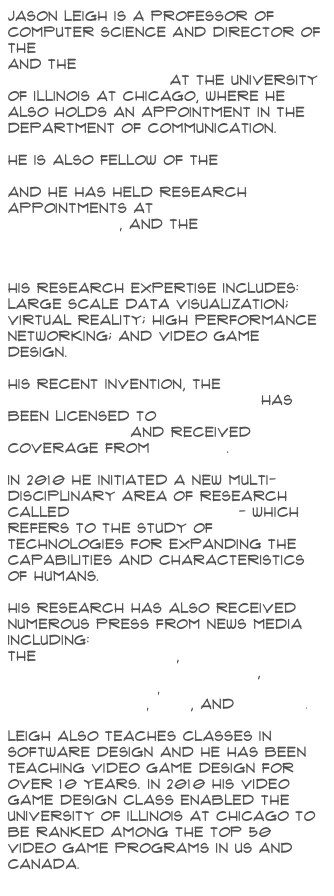 Jason Leigh is a Professor of Computer Science and Director of the Electronic Visualization Lab and the Software Technologies Research Center at the University of Illinois at Chicago, where he also holds an appointment in the Department of Communication.

He is also Fellow of the Institute for Health Research and Policy, and He has held research appointments at Argonne National Laboratory, and the National Center for Supercomputing Applications.His research expertise includes: large scale data visualization; virtual reality; high performance networking; and video game design.

His recent invention, the CAVE2 Hybrid Reality Environment has been licensed to Mechdyne Corporation and received coverage from AP News.

In 2010 he initiated a new multi-disciplinary area of research called Human Augmentics - which refers to the study of technologies for expanding the capabilities and characteristics of humans.

His research has also received numerous press from News media including:
the New York Times,
Popular Science's Future Of,
Nova ScienceNow,
NSF Science Now, PBS, and Forbes.Leigh also teaches classes in Software Design and he has been teaching Video Game Design for over 10 years. In 2010 his video game design class enabled the University of Illinois at Chicago to be ranked among the top 50 video game programs in US and Canada.
