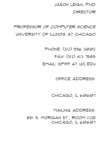 Jason Leigh, PhD
directorElectronic Visualization Laboratoryprofessor of computer science
University of Illinois at Chicago
Phone: (312) 996 3002Fax: (312) 413 7585Email: spiff at uic.edu
Office Address:
    842 W Taylor St, Room 2032, Engineering Research FacilitY, Chicago, IL 60607
Mailing Address:
    851 S. Morgan St., Room 1120 Chicago, IL 60607