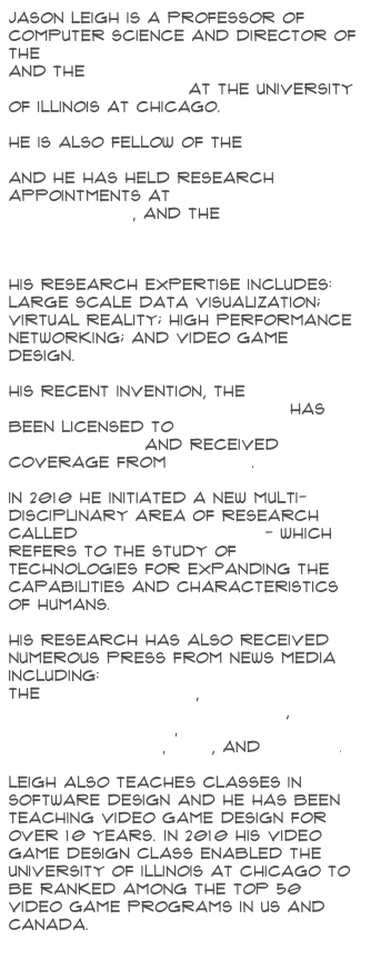 Jason Leigh is a Professor of Computer Science and Director of the Electronic Visualization Lab and the Software Technologies Research Center at the University of Illinois at Chicago.

He is also Fellow of the Institute for Health Research and Policy, and He has held research appointments at Argonne National Laboratory, and the National Center for Supercomputing Applications.His research expertise includes: large scale data visualization; virtual reality; high performance networking; and video game design.

His recent invention, the CAVE2 Hybrid Reality Environment has been licensed to Mechdyne Corporation and received coverage from AP News.

In 2010 he initiated a new multi-disciplinary area of research called Human Augmentics - which refers to the study of technologies for expanding the capabilities and characteristics of humans.

His research has also received numerous press from News media including:
the New York Times,
Popular Science's Future Of,
Nova ScienceNow,
NSF Science Now, PBS, and Forbes.Leigh also teaches classes in Software Design and he has been teaching Video Game Design for over 10 years. In 2010 his video game design class enabled the University of Illinois at Chicago to be ranked among the top 50 video game programs in US and Canada.
